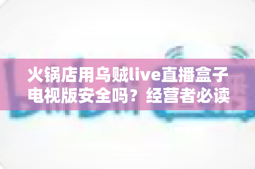 火锅店用乌贼live直播盒子电视版安全吗?经营者必读的安全性深度解析与合规使用全指南 火锅店用乌贼live直播盒子电视版安全吗?经营者必读的安全性深度解析与合规使用全指南