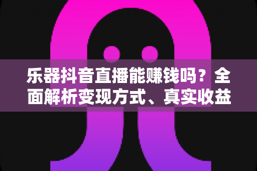 乐器抖音直播能赚钱吗?全面解析变现方式、真实收益与新手起号攻略 乐器抖音直播能赚钱吗?全面解析变现方式、真实收益与新手起号攻略