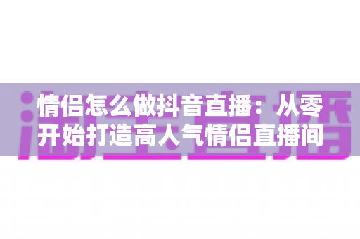 情侣怎么做抖音直播:从零开始打造高人气情侣直播间的完整指南 情侣怎么做抖音直播:从零开始打造高人气情侣直播间的完整指南