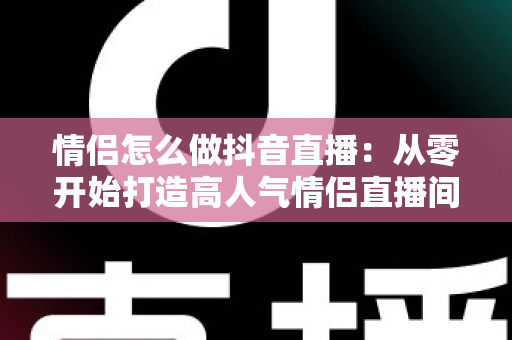 情侣怎么做抖音直播:从零开始打造高人气情侣直播间的完整指南 情侣怎么做抖音直播:从零开始打造高人气情侣直播间的完整指南