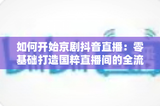 如何开始京剧抖音直播:零基础打造国粹直播间的全流程实战指南 如何开始京剧抖音直播:零基础打造国粹直播间的全流程实战指南