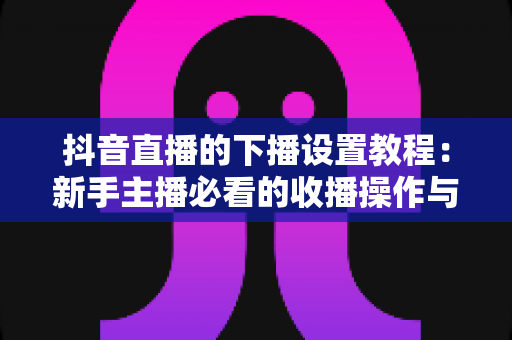 抖音直播的下播设置教程：新手主播必看的收播操作与数据复盘全流程指南