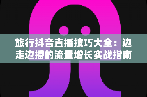 旅行抖音直播技巧大全:边走边播的流量增长实战指南 旅行抖音直播技巧大全:边走边播的流量增长实战指南