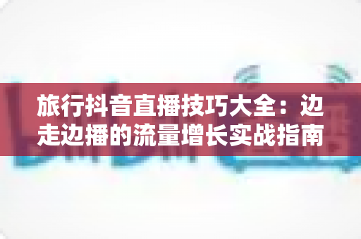 旅行抖音直播技巧大全:边走边播的流量增长实战指南 旅行抖音直播技巧大全:边走边播的流量增长实战指南