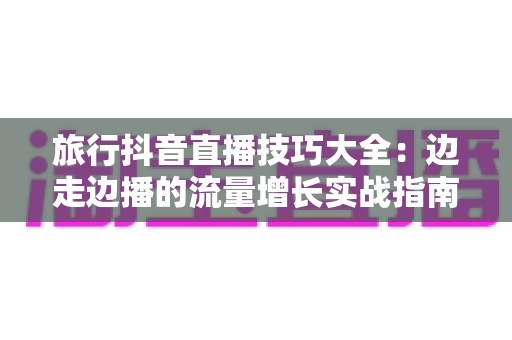 旅行抖音直播技巧大全:边走边播的流量增长实战指南 旅行抖音直播技巧大全:边走边播的流量增长实战指南