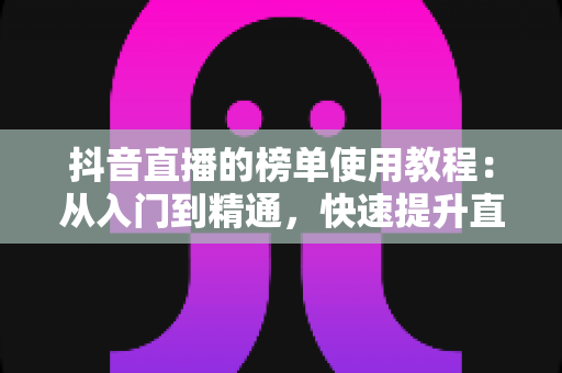 抖音直播的榜单使用教程：从入门到精通，快速提升直播间人气与流量的完整指南