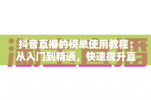 抖音直播的榜单使用教程：从入门到精通，快速提升直播间人气与流量的完整指南
