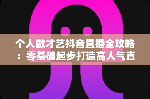 个人做才艺抖音直播全攻略:零基础起步打造高人气直播间的实战指南 个人做才艺抖音直播全攻略:零基础起步打造高人气直播间的实战指南