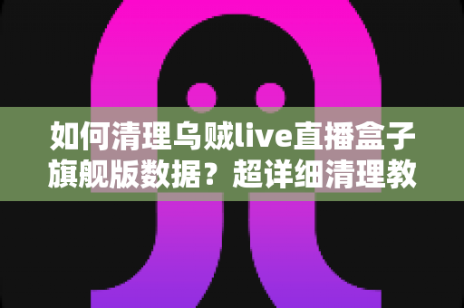 如何清理乌贼live直播盒子旗舰版数据？超详细清理教程与日常维护全攻略