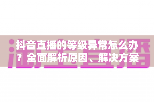 抖音直播的等级异常怎么办？全面解析原因、解决方案与预防措施