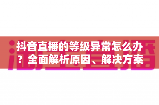 抖音直播的等级异常怎么办？全面解析原因、解决方案与预防措施