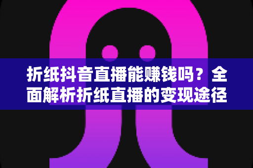 折纸抖音直播能赚钱吗？全面解析折纸直播的变现途径与实操攻略