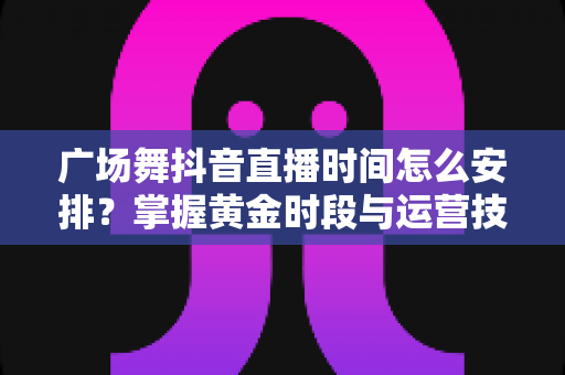 广场舞抖音直播时间怎么安排?掌握黄金时段与运营技巧,让直播间人气翻倍 广场舞抖音直播时间怎么安排?掌握黄金时段与运营技巧,让直播间人气翻倍
