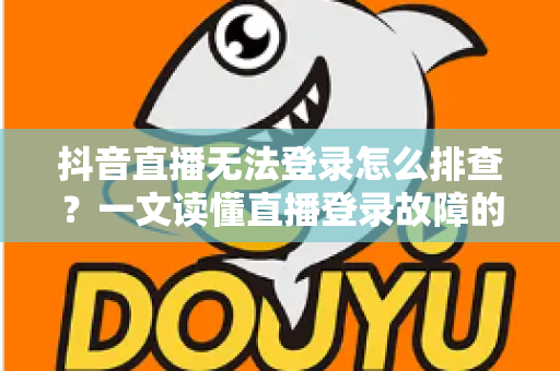 抖音直播无法登录怎么排查？一文读懂直播登录故障的全面解决方案