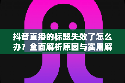 抖音直播的标题失效了怎么办?全面解析原因与实用解决方案指南 抖音直播的标题失效了怎么办?全面解析原因与实用解决方案指南