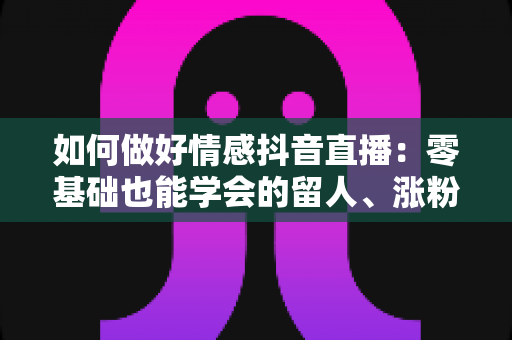 如何做好情感抖音直播:零基础也能学会的留人、涨粉与变现实战指南 如何做好情感抖音直播:零基础也能学会的留人、涨粉与变现实战指南