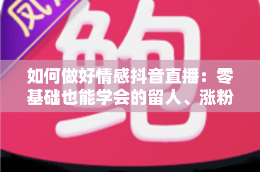 如何做好情感抖音直播：零基础也能学会的留人、涨粉与变现实战指南