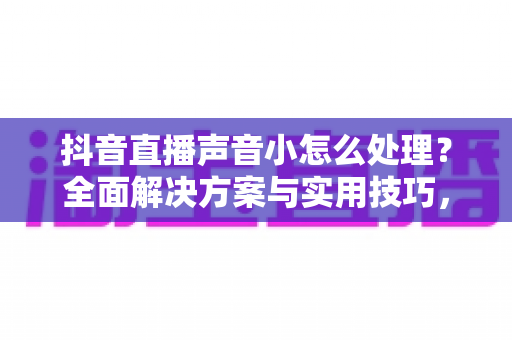 抖音直播声音小怎么处理？全面解决方案与实用技巧，让你直播间声音清晰响亮