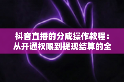 抖音直播的分成操作教程：从开通权限到提现结算的全方位实战指南