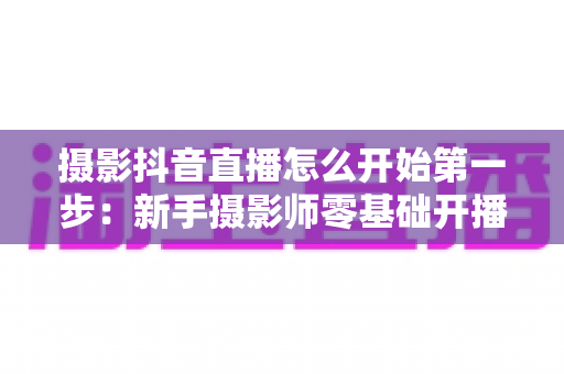 摄影抖音直播怎么开始第一步:新手摄影师零基础开播实战指南,助你快速涨粉变现 摄影抖音直播怎么开始第一步:新手摄影师零基础开播实战指南,助你快速涨粉变现
