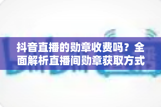 抖音直播的勋章收费吗？全面解析直播间勋章获取方式与费用明细
