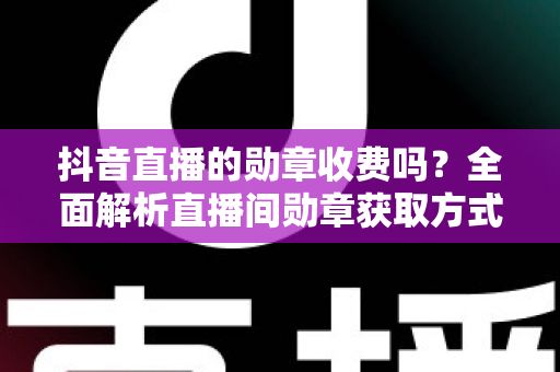 抖音直播的勋章收费吗？全面解析直播间勋章获取方式与费用明细