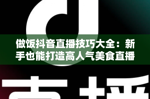 做饭抖音直播技巧大全:新手也能打造高人气美食直播间的实用指南 做饭抖音直播技巧大全:新手也能打造高人气美食直播间的实用指南