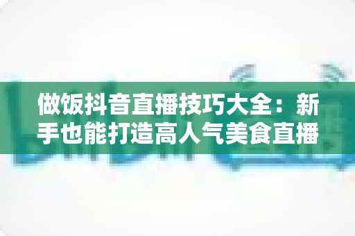 做饭抖音直播技巧大全:新手也能打造高人气美食直播间的实用指南 做饭抖音直播技巧大全:新手也能打造高人气美食直播间的实用指南