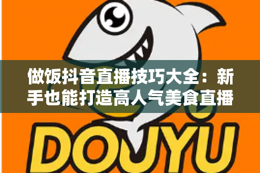 做饭抖音直播技巧大全：新手也能打造高人气美食直播间的实用指南