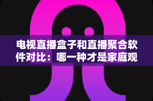 电视直播盒子和直播聚合软件对比：哪一种才是家庭观影的最佳选择？