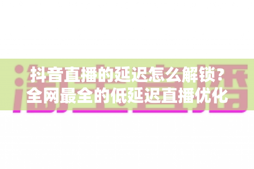 抖音直播的延迟怎么解锁？全网最全的低延迟直播优化技巧与实战指南