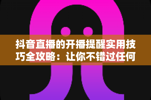 抖音直播的开播提醒实用技巧全攻略:让你不错过任何一场精彩直播的必备指南 抖音直播的开播提醒实用技巧全攻略:让你不错过任何一场精彩直播的必备指南
