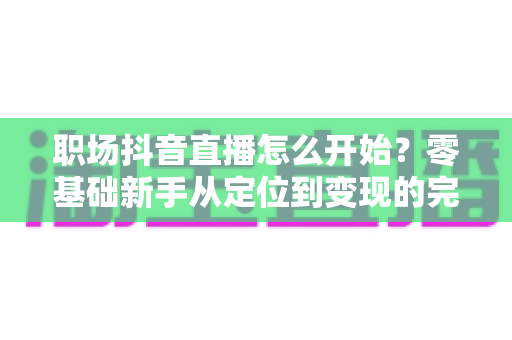 职场抖音直播怎么开始？零基础新手从定位到变现的完整实战指南