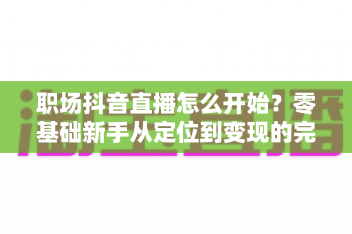 职场抖音直播怎么开始？零基础新手从定位到变现的完整实战指南