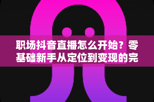 职场抖音直播怎么开始？零基础新手从定位到变现的完整实战指南