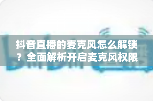 抖音直播的麦克风怎么解锁？全面解析开启麦克风权限的详细教程