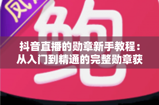 抖音直播的勋章新手教程:从入门到精通的完整勋章获取与升级指南 抖音直播的勋章新手教程:从入门到精通的完整勋章获取与升级指南