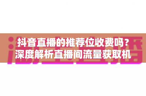 抖音直播的推荐位收费吗？深度解析直播间流量获取机制与实用推广指南