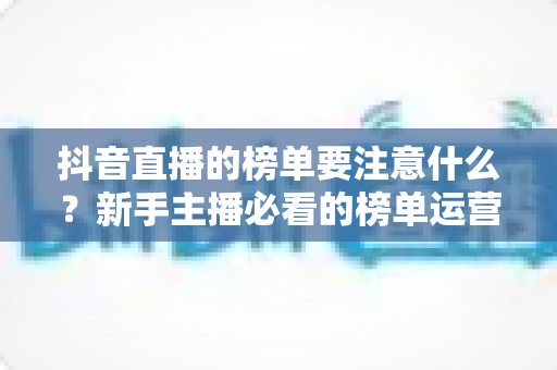 抖音直播的榜单要注意什么？新手主播必看的榜单运营全攻略与避坑指南