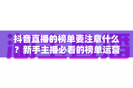 抖音直播的榜单要注意什么？新手主播必看的榜单运营全攻略与避坑指南