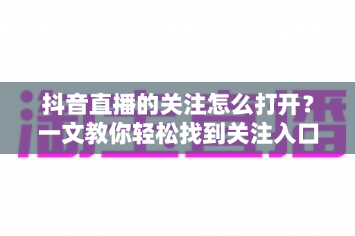 抖音直播的关注怎么打开?一文教你轻松找到关注入口、开启直播提醒并解决常见问题 抖音直播的关注怎么打开?一文教你轻松找到关注入口、开启直播提醒并解决常见问题