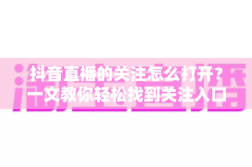 抖音直播的关注怎么打开？一文教你轻松找到关注入口、开启直播提醒并解决常见问题