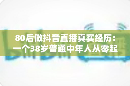 80后做抖音直播真实经历：一个38岁普通中年人从零起步的三个月翻身记