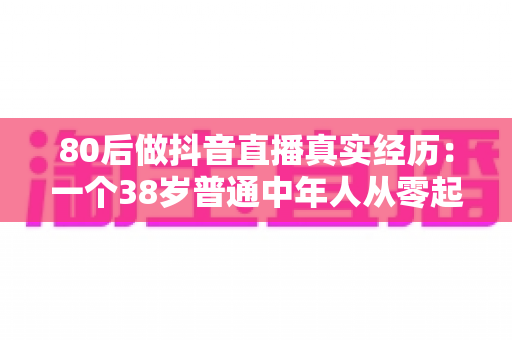 80后做抖音直播真实经历：一个38岁普通中年人从零起步的三个月翻身记