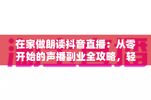 在家做朗读抖音直播:从零开始的声播副业全攻略,轻松把好声音变成好收入 在家做朗读抖音直播:从零开始的声播副业全攻略,轻松把好声音变成好收入
