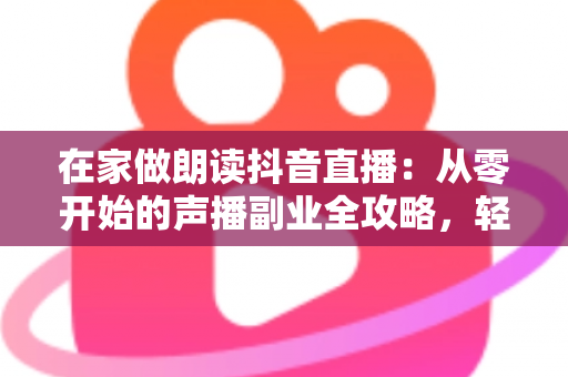 在家做朗读抖音直播:从零开始的声播副业全攻略,轻松把好声音变成好收入 在家做朗读抖音直播:从零开始的声播副业全攻略,轻松把好声音变成好收入