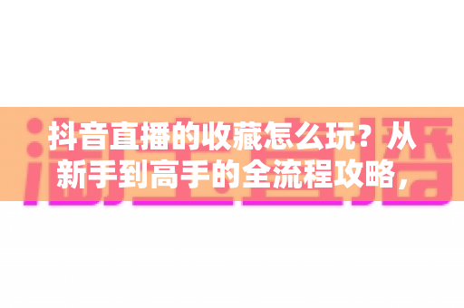 抖音直播的收藏怎么玩?从新手到高手的全流程攻略,轻松锁定每一场精彩直播 抖音直播的收藏怎么玩?从新手到高手的全流程攻略,轻松锁定每一场精彩直播