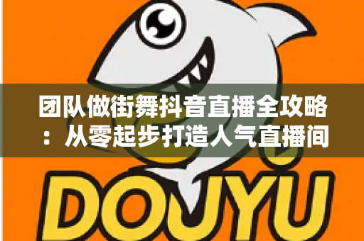 团队做街舞抖音直播全攻略:从零起步打造人气直播间的实战指南 团队做街舞抖音直播全攻略:从零起步打造人气直播间的实战指南