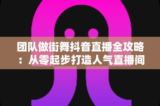 团队做街舞抖音直播全攻略:从零起步打造人气直播间的实战指南 团队做街舞抖音直播全攻略:从零起步打造人气直播间的实战指南