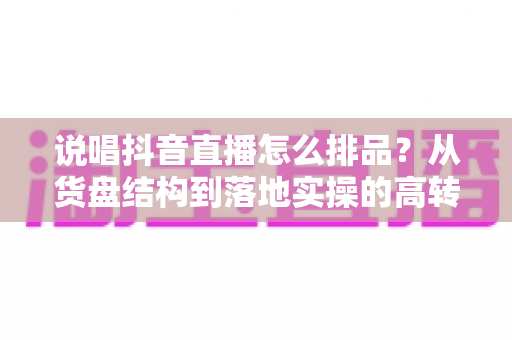 说唱抖音直播怎么排品?从货盘结构到落地实操的高转化排品全攻略 说唱抖音直播怎么排品?从货盘结构到落地实操的高转化排品全攻略